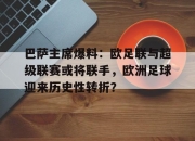 平博娱乐-巴萨主席爆料：欧足联与超级联赛或将联手，欧洲足球迎来历史性转折？的简单介绍