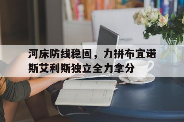 关于河床防线稳固，力拼布宜诺斯艾利斯独立全力拿分的信息
